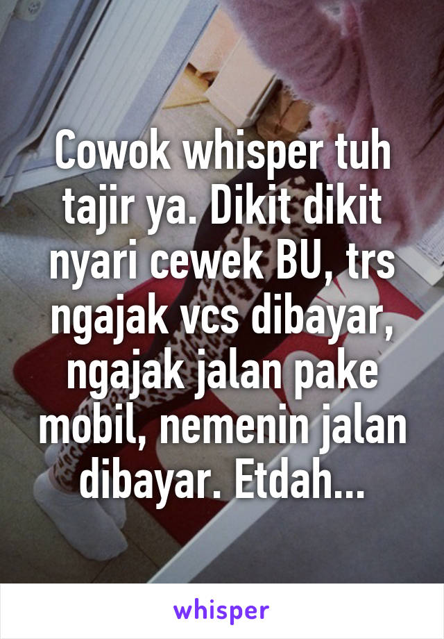 Cowok whisper tuh tajir ya. Dikit dikit nyari cewek BU, trs ngajak vcs dibayar, ngajak jalan pake mobil, nemenin jalan dibayar. Etdah...