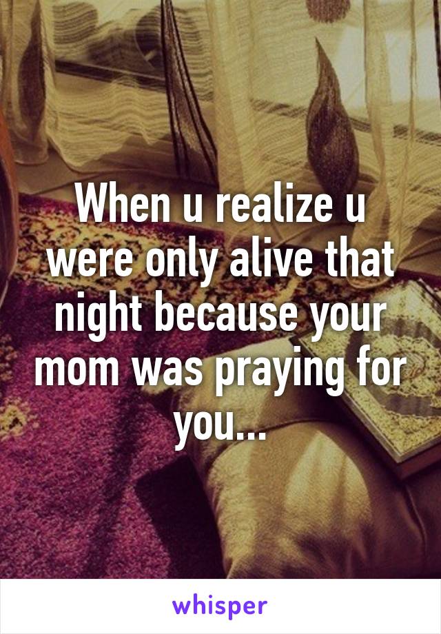 When u realize u were only alive that night because your mom was praying for you...