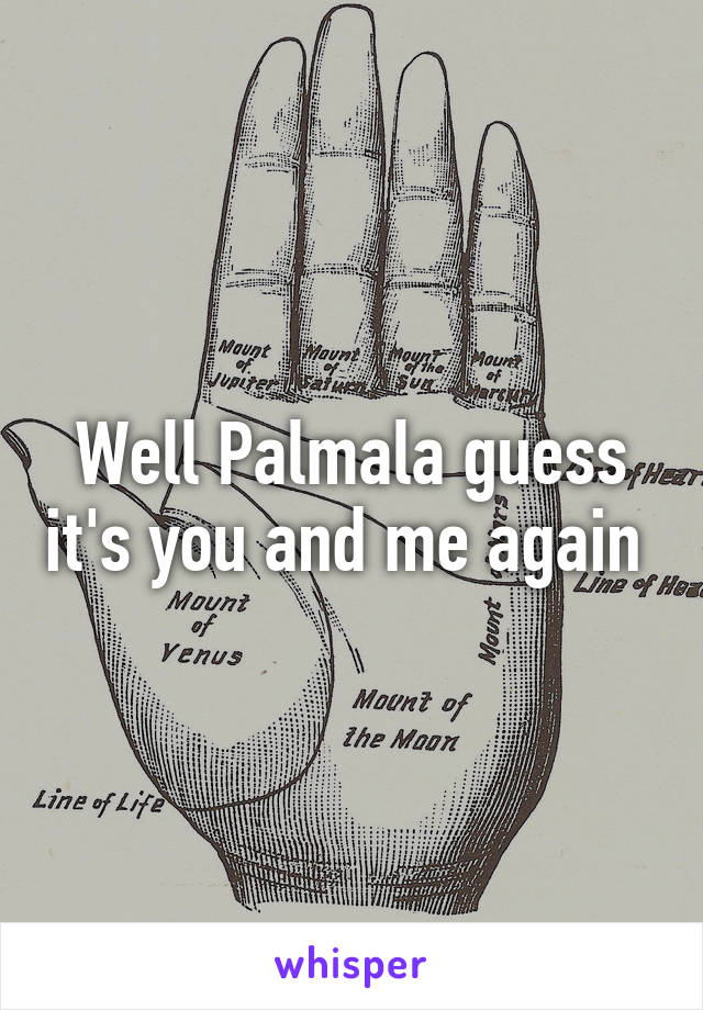 Well Palmala guess it's you and me again 