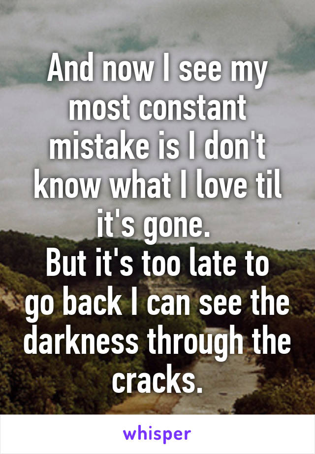 And now I see my most constant mistake is I don't know what I love til it's gone. 
But it's too late to go back I can see the darkness through the cracks.