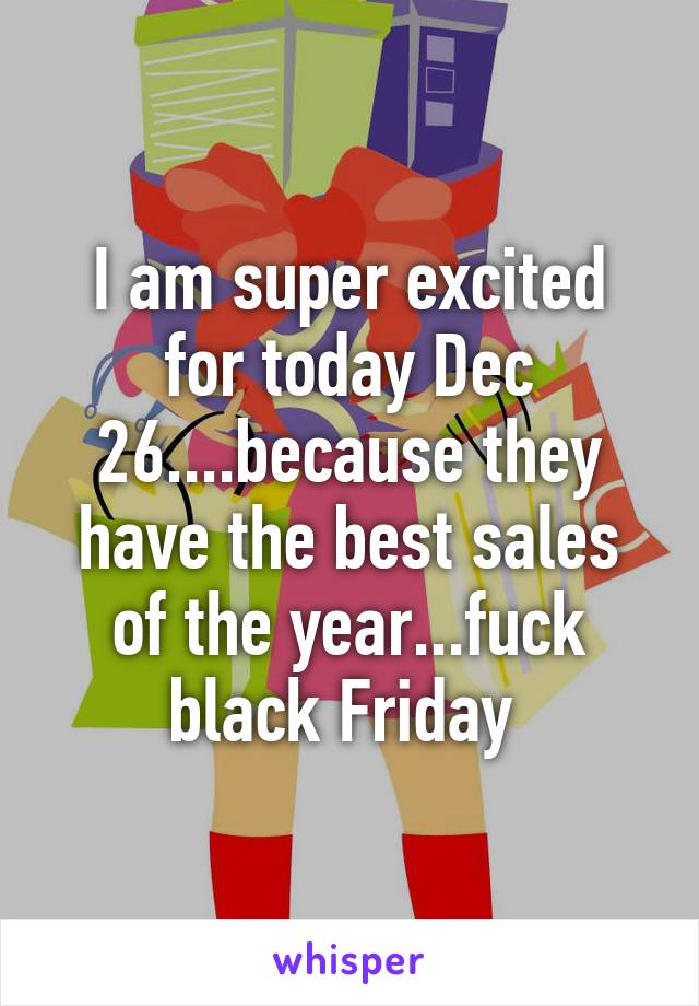 I am super excited for today Dec 26....because they have the best sales of the year...fuck black Friday 