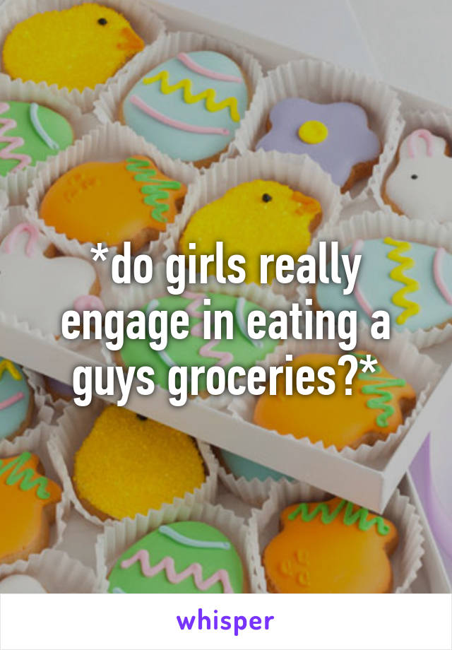 *do girls really engage in eating a guys groceries?*