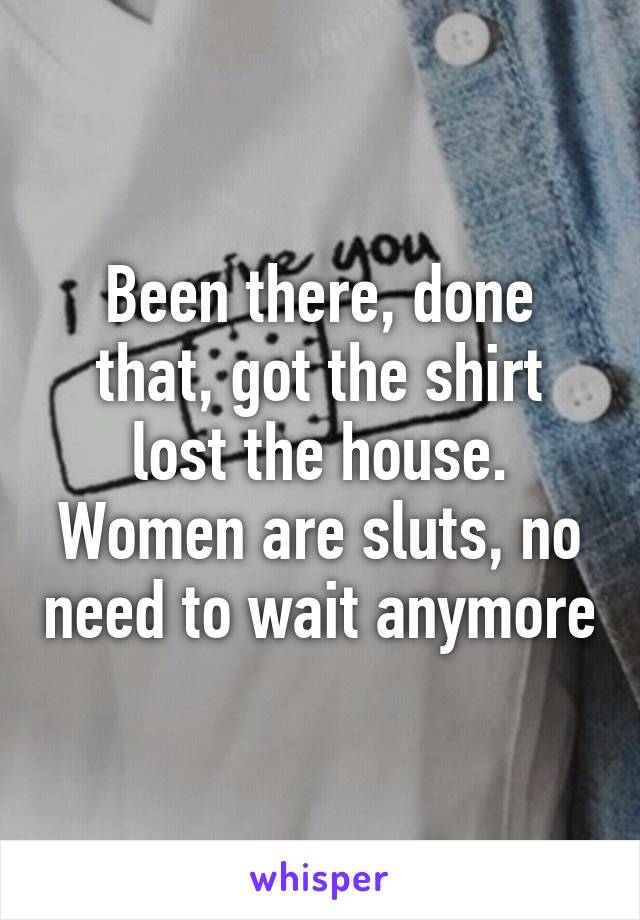 Been there, done that, got the shirt lost the house. Women are sluts, no need to wait anymore