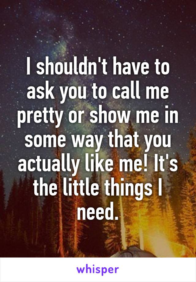 I shouldn't have to ask you to call me pretty or show me in some way that you actually like me! It's the little things I need.