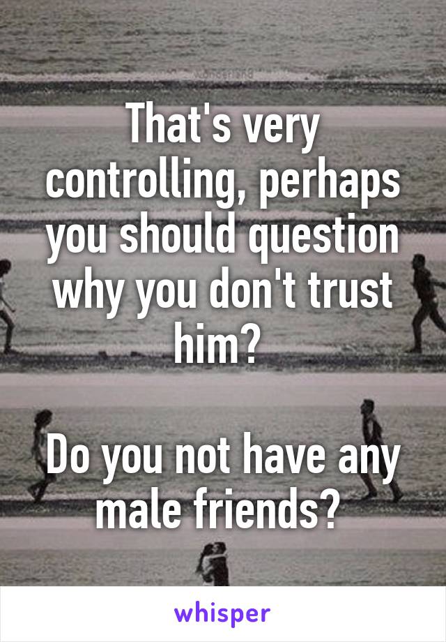 That's very controlling, perhaps you should question why you don't trust him? 

Do you not have any male friends? 