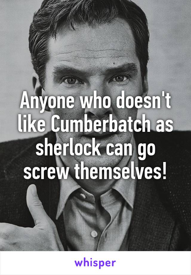 Anyone who doesn't like Cumberbatch as sherlock can go screw themselves!