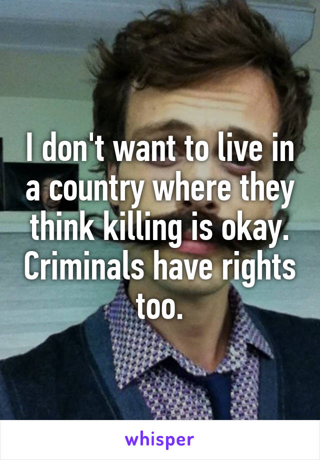 I don't want to live in a country where they think killing is okay. Criminals have rights too.