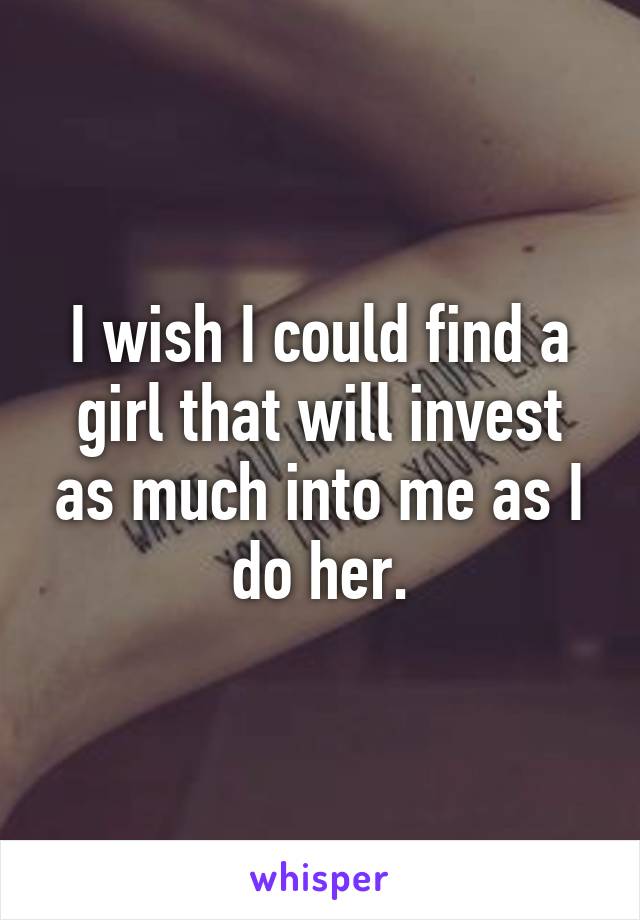 I wish I could find a girl that will invest as much into me as I do her.