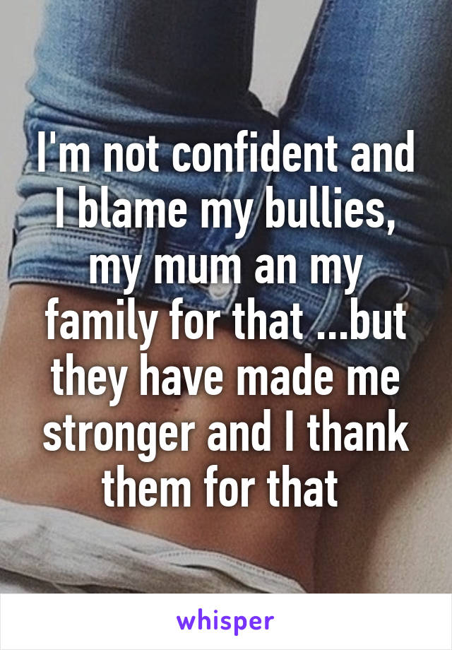 I'm not confident and I blame my bullies, my mum an my family for that ...but they have made me stronger and I thank them for that 