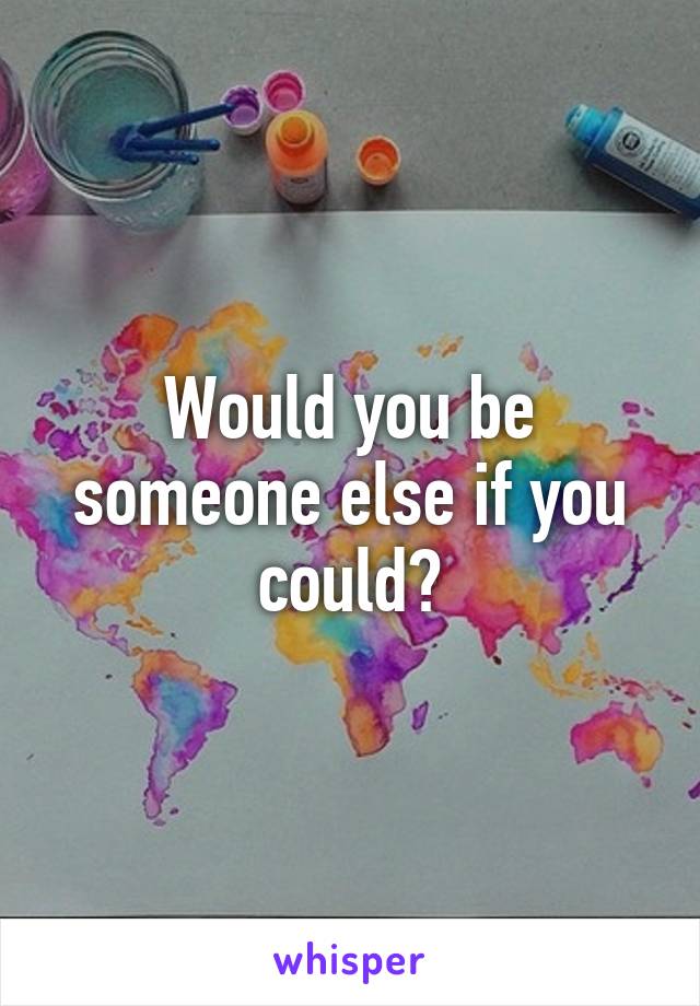 Would you be someone else if you could?