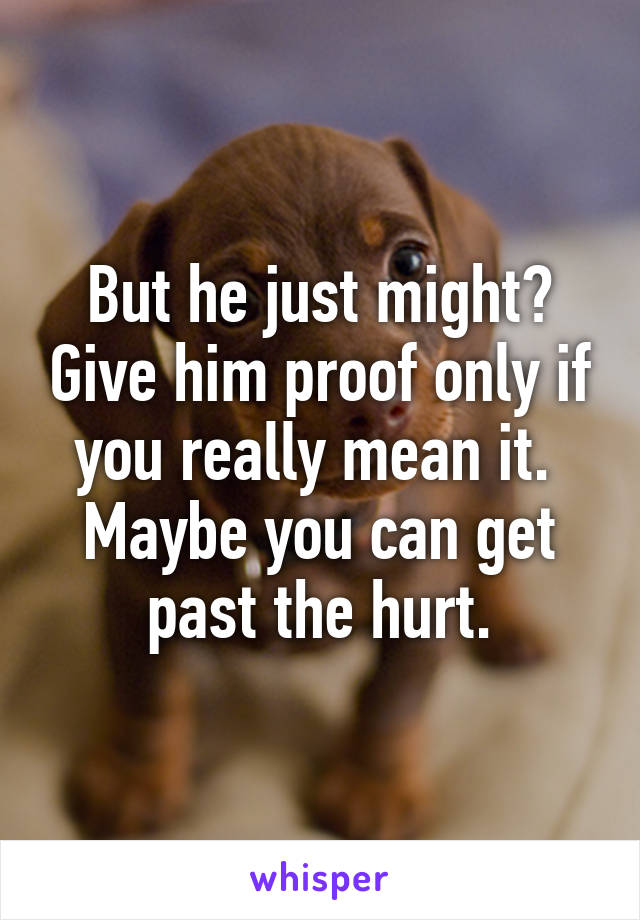 But he just might? Give him proof only if you really mean it. 
Maybe you can get past the hurt.