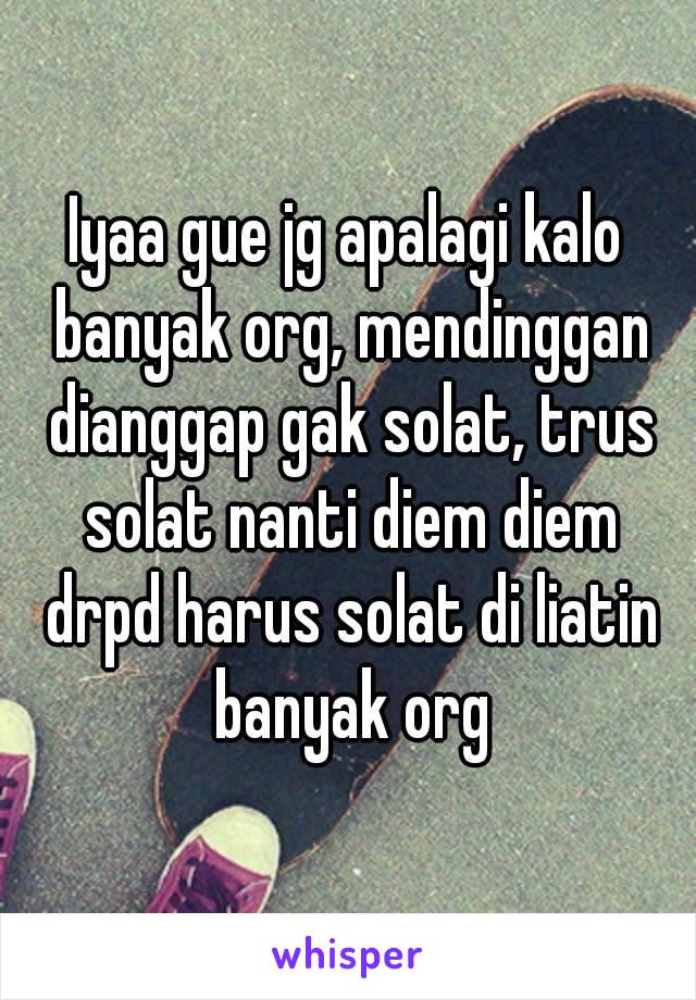 Iyaa gue jg apalagi kalo banyak org, mendinggan dianggap gak solat, trus solat nanti diem diem drpd harus solat di liatin banyak org