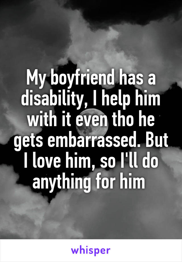My boyfriend has a disability, I help him with it even tho he gets embarrassed. But I love him, so I'll do anything for him 