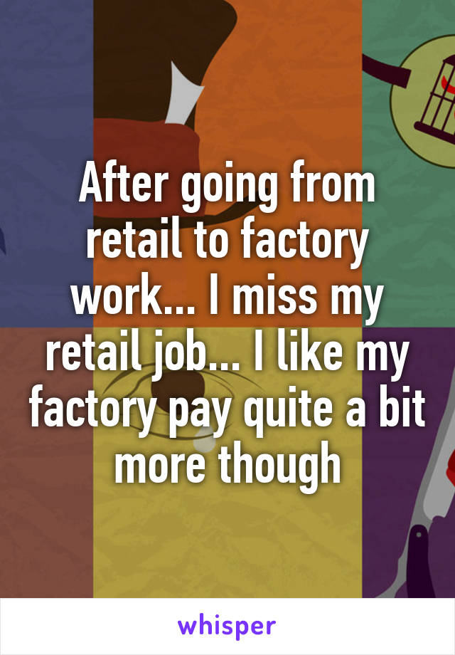 After going from retail to factory work... I miss my retail job... I like my factory pay quite a bit more though