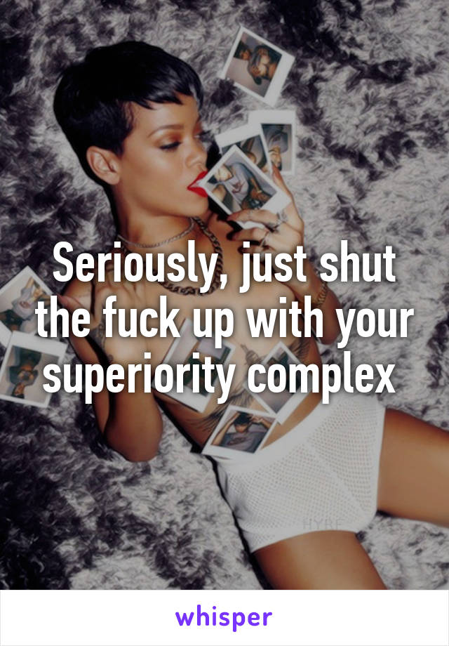 Seriously, just shut the fuck up with your superiority complex 