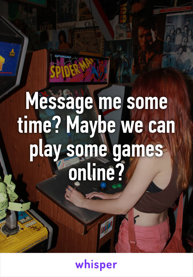 Message me some time? Maybe we can play some games online?