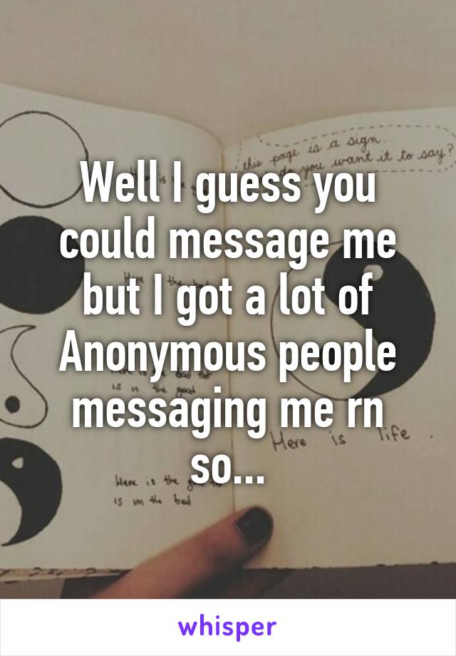 Well I guess you could message me but I got a lot of Anonymous people messaging me rn so...