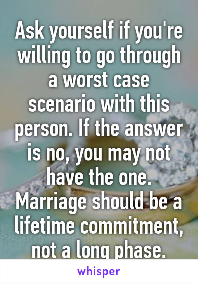 Ask yourself if you're willing to go through a worst case scenario with this person. If the answer is no, you may not have the one. Marriage should be a lifetime commitment, not a long phase.