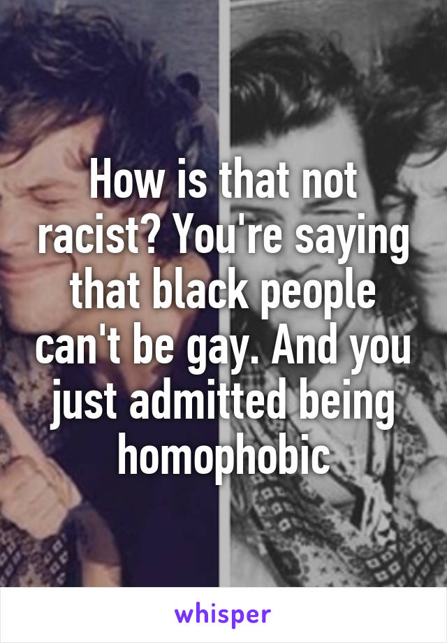 How is that not racist? You're saying that black people can't be gay. And you just admitted being homophobic