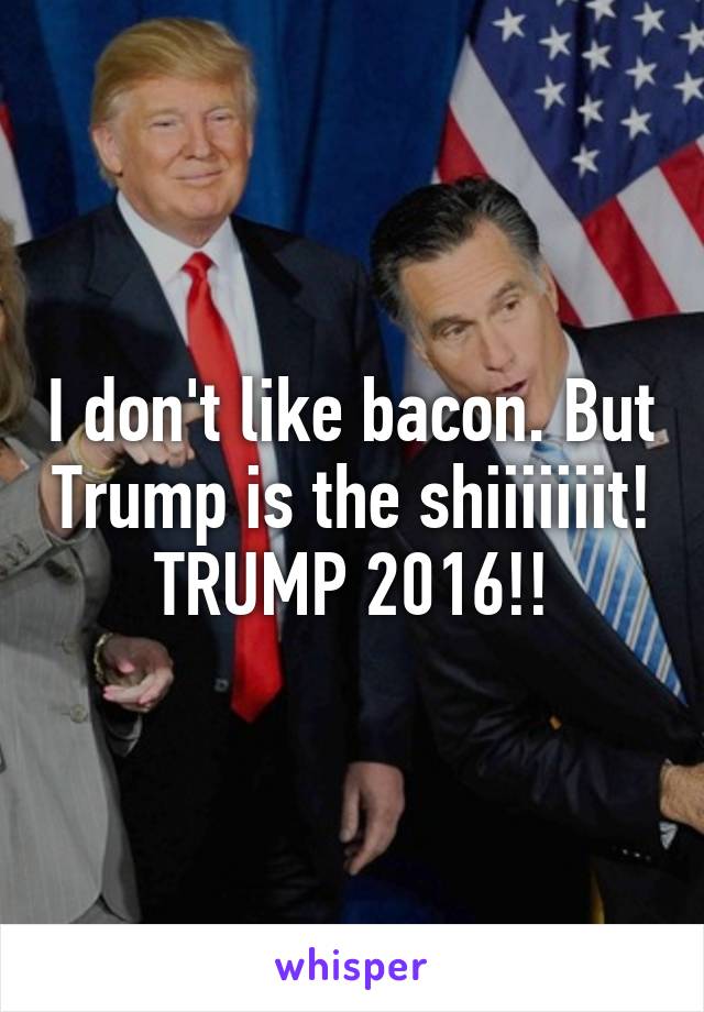 I don't like bacon. But Trump is the shiiiiiiit! TRUMP 2016!!