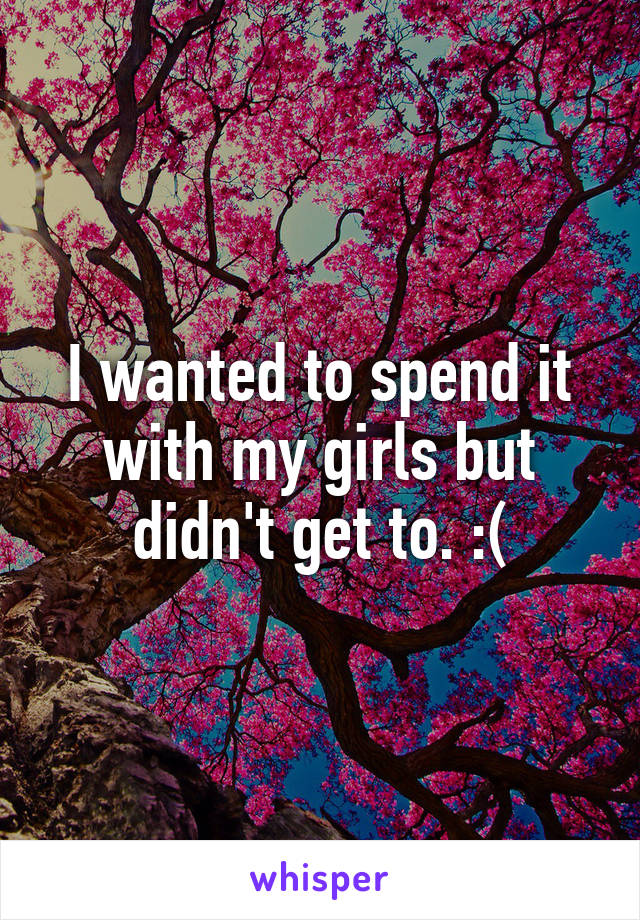 I wanted to spend it with my girls but didn't get to. :(