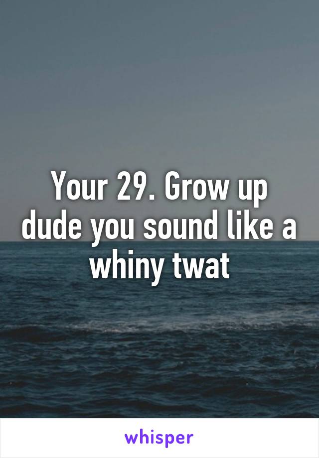 Your 29. Grow up dude you sound like a whiny twat