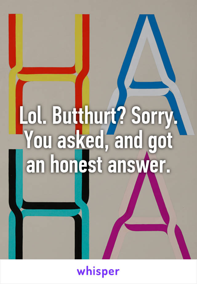 Lol. Butthurt? Sorry. You asked, and got an honest answer.