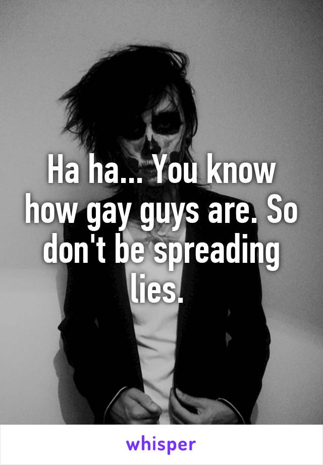 Ha ha... You know how gay guys are. So don't be spreading lies. 