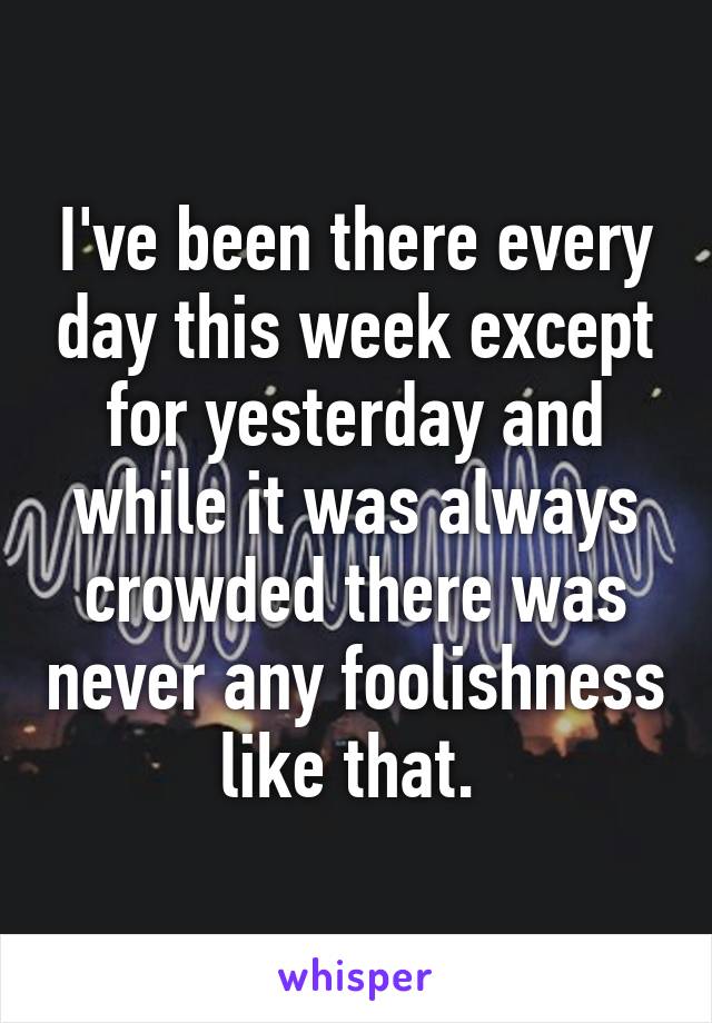 I've been there every day this week except for yesterday and while it was always crowded there was never any foolishness like that. 