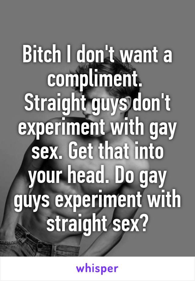 Bitch I don't want a compliment. 
Straight guys don't experiment with gay sex. Get that into your head. Do gay guys experiment with straight sex?
