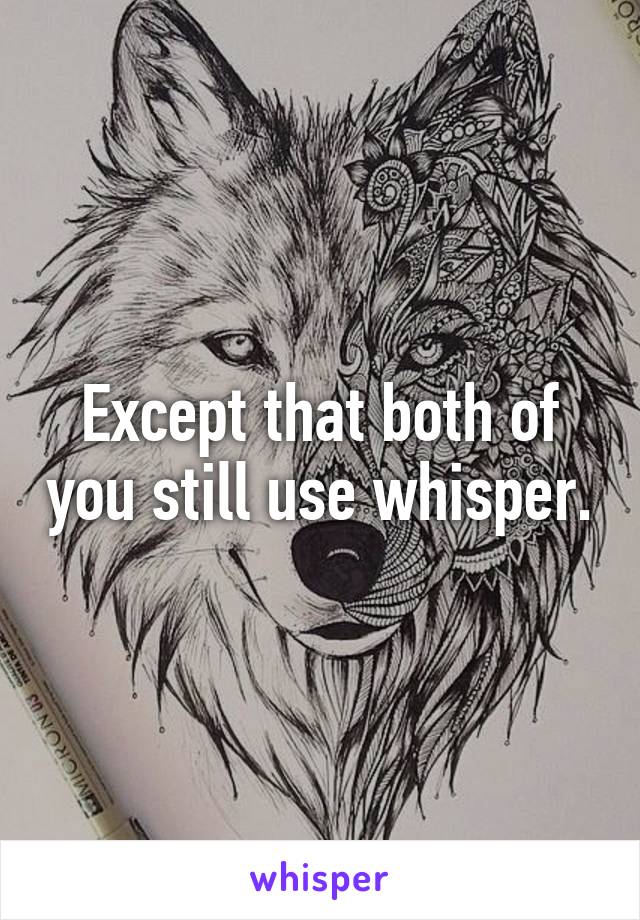 Except that both of you still use whisper.