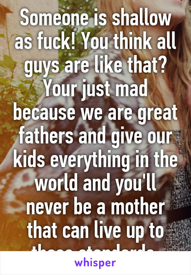 Someone is shallow as fuck! You think all guys are like that? Your just mad because we are great fathers and give our kids everything in the world and you'll never be a mother that can live up to those standards 