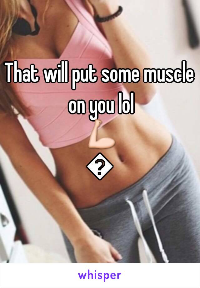 That will put some muscle on you lol 💪💪