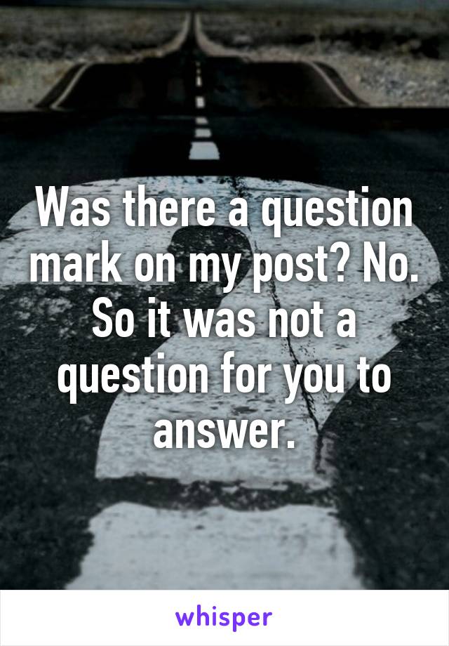 Was there a question mark on my post? No. So it was not a question for you to answer.