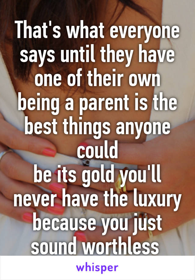 That's what everyone says until they have one of their own being a parent is the best things anyone could
be its gold you'll never have the luxury because you just sound worthless 