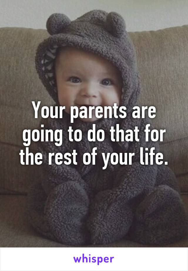 Your parents are going to do that for the rest of your life.