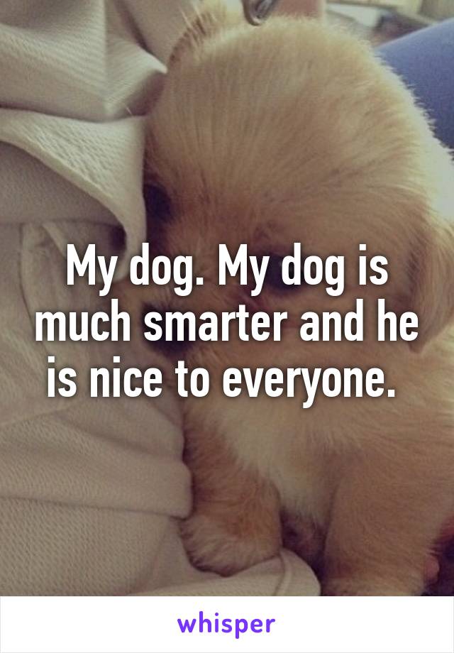 My dog. My dog is much smarter and he is nice to everyone. 