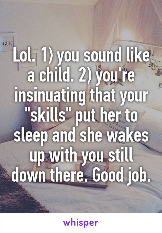 Lol. 1) you sound like a child. 2) you're insinuating that your "skills" put her to sleep and she wakes up with you still down there. Good job.