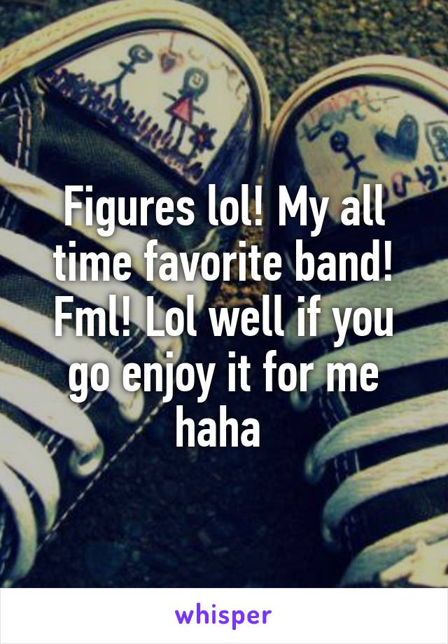 Figures lol! My all time favorite band! Fml! Lol well if you go enjoy it for me haha 