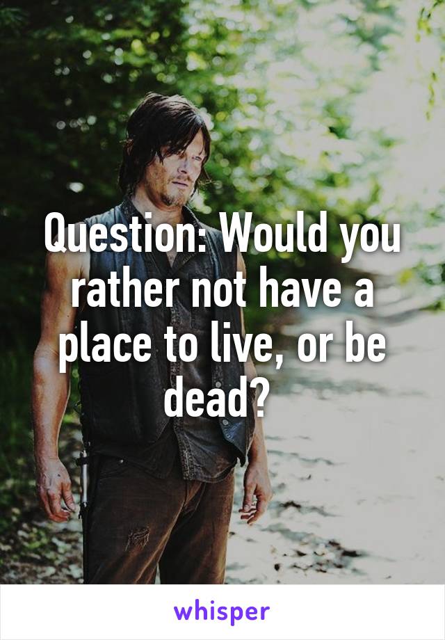 Question: Would you rather not have a place to live, or be dead? 