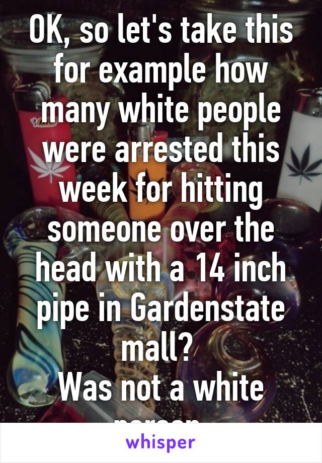 OK, so let's take this for example how many white people were arrested this week for hitting someone over the head with a 14 inch pipe in Gardenstate mall? 
Was not a white person.