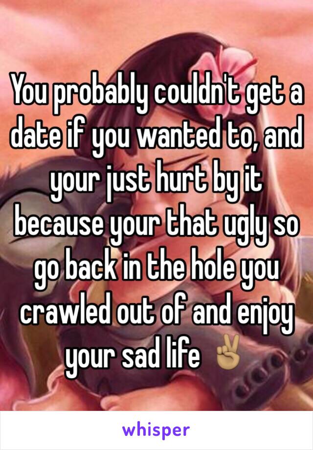 You probably couldn't get a date if you wanted to, and your just hurt by it because your that ugly so go back in the hole you crawled out of and enjoy your sad life ✌🏽️