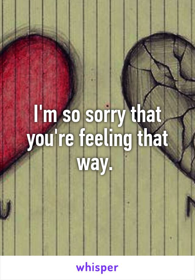 I'm so sorry that you're feeling that way. 