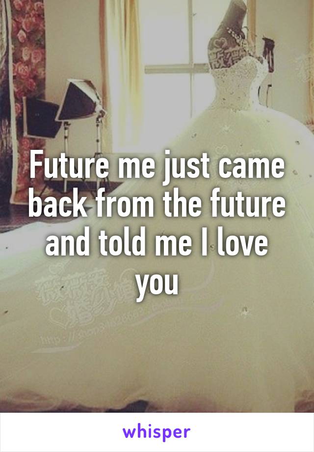 Future me just came back from the future and told me I love you