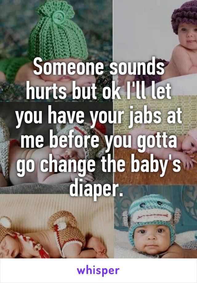 Someone sounds hurts but ok I'll let you have your jabs at me before you gotta go change the baby's diaper. 
