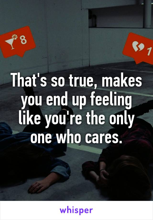 That's so true, makes you end up feeling like you're the only one who cares.