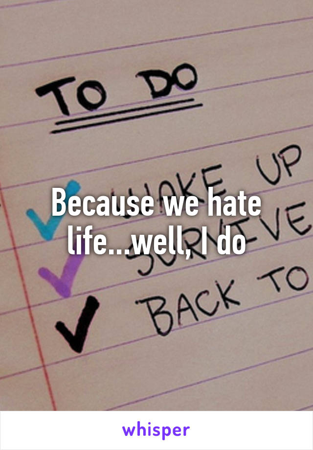 Because we hate life...well, I do