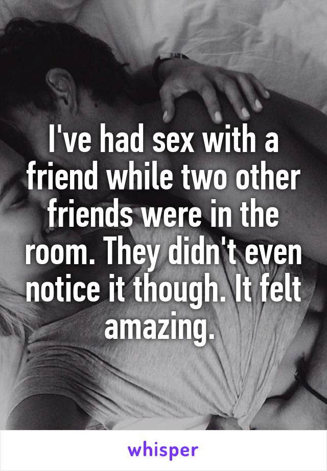 I've had sex with a friend while two other friends were in the room. They didn't even notice it though. It felt amazing. 