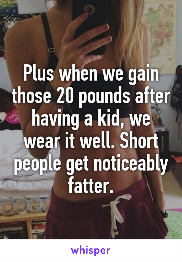 Plus when we gain those 20 pounds after having a kid, we wear it well. Short people get noticeably fatter.