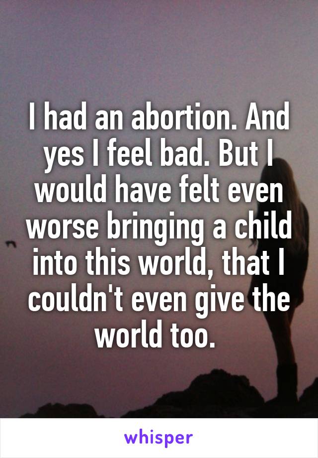 I had an abortion. And yes I feel bad. But I would have felt even worse bringing a child into this world, that I couldn't even give the world too. 